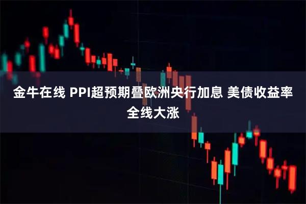 金牛在线 PPI超预期叠欧洲央行加息 美债收益率全线大涨