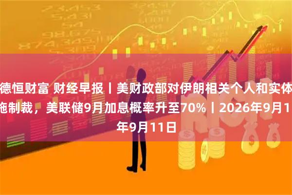 德恒财富 财经早报丨美财政部对伊朗相关个人和实体实施制裁，美联储9月加息概率升至70%丨2026年9月11日