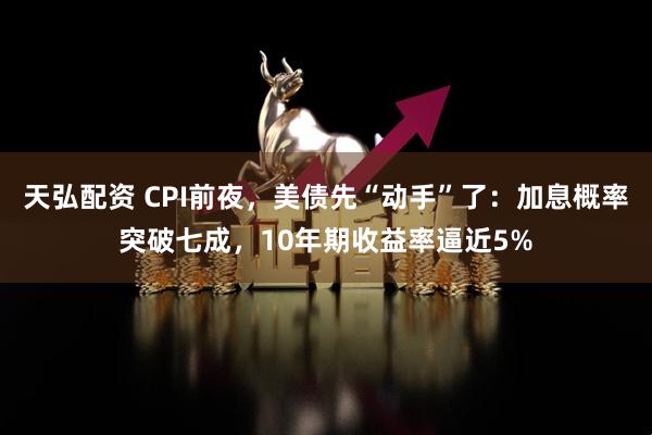 天弘配资 CPI前夜，美债先“动手”了：加息概率突破七成，10年期收益率逼近5%