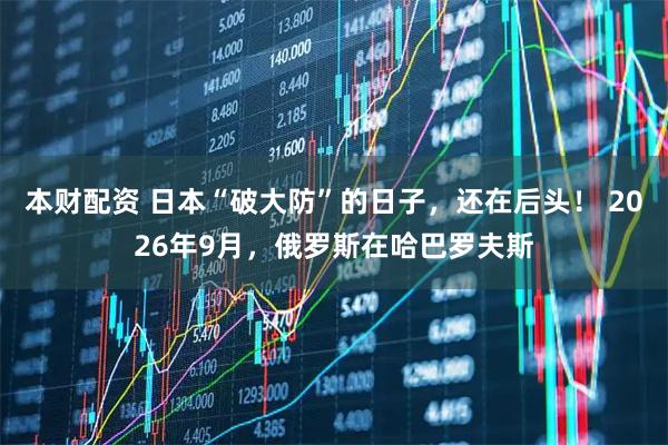 本财配资 日本“破大防”的日子，还在后头！ 2026年9月，俄罗斯在哈巴罗夫斯