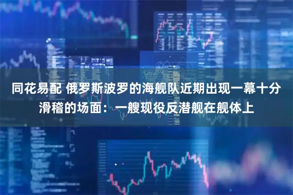 同花易配 俄罗斯波罗的海舰队近期出现一幕十分滑稽的场面:一艘现役反潜舰在舰体上