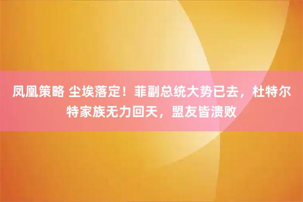 凤凰策略 尘埃落定！菲副总统大势已去，杜特尔特家族无力回天，盟友皆溃败