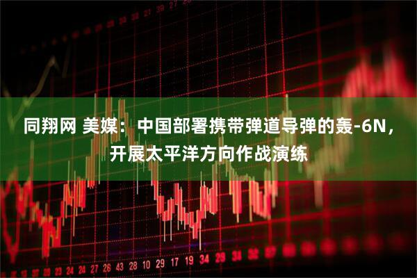 同翔网 美媒：中国部署携带弹道导弹的轰-6N，开展太平洋方向作战演练