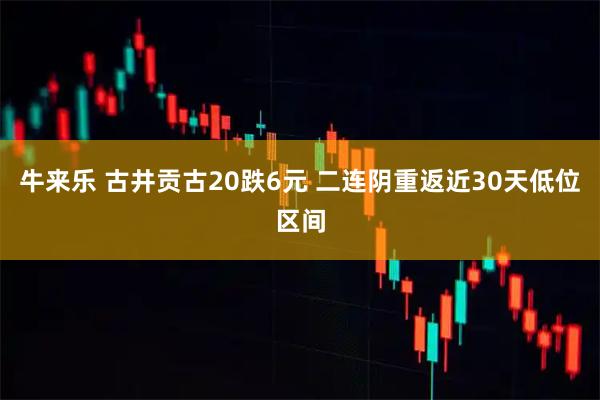 牛来乐 古井贡古20跌6元 二连阴重返近30天低位区间