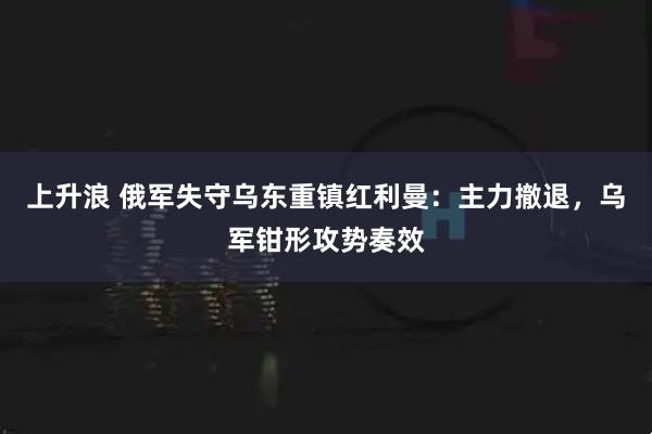 上升浪 俄军失守乌东重镇红利曼：主力撤退，乌军钳形攻势奏效
