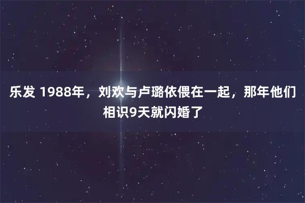 乐发 1988年，刘欢与卢璐依偎在一起，那年他们相识9天就闪婚了