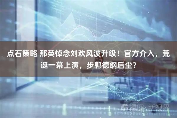 点石策略 那英悼念刘欢风波升级！官方介入，荒诞一幕上演，步郭德纲后尘？