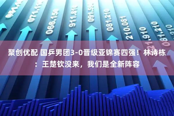 聚创优配 国乒男团3-0晋级亚锦赛四强！林诗栋：王楚钦没来，我们是全新阵容