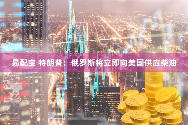 易配宝 特朗普：俄罗斯将立即向美国供应柴油