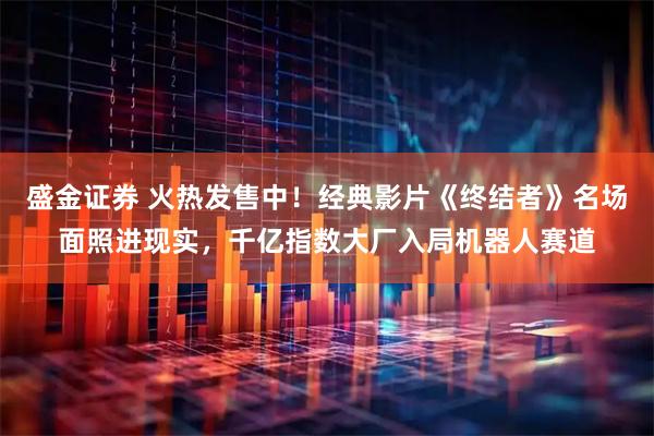 盛金证券 火热发售中！经典影片《终结者》名场面照进现实，千亿指数大厂入局机器人赛道