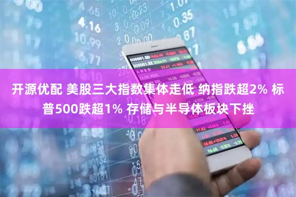 开源优配 美股三大指数集体走低 纳指跌超2% 标普500跌超1% 存储与半导体板块下挫
