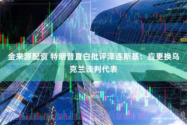 金来源配资 特朗普直白批评泽连斯基：应更换乌克兰谈判代表