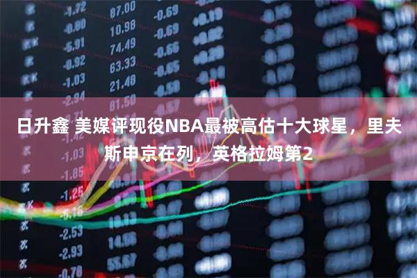 日升鑫 美媒评现役NBA最被高估十大球星，里夫斯申京在列，英格拉姆第2