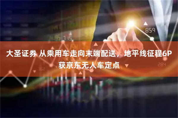 大圣证券 从乘用车走向末端配送，地平线征程6P获京东无人车定点