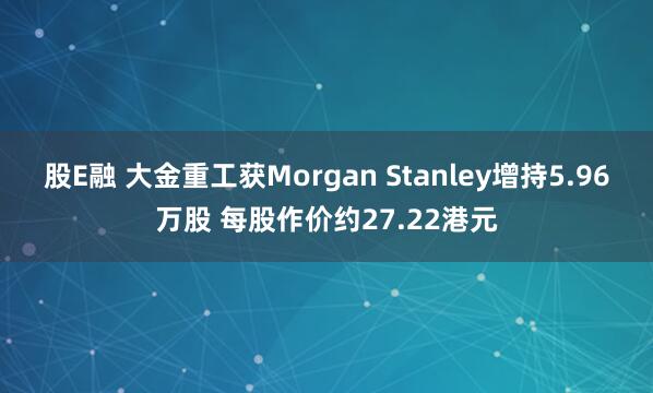 股E融 大金重工获Morgan Stanley增持5.96万股 每股作价约27.22港元