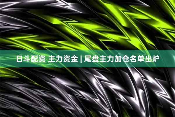 日斗配资 主力资金 | 尾盘主力加仓名单出炉