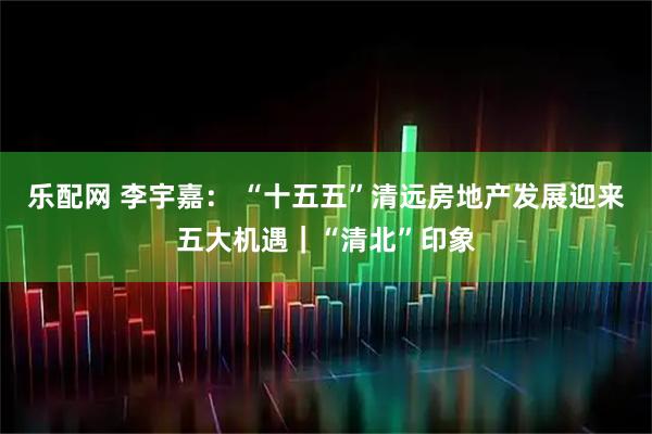 乐配网 李宇嘉： “十五五”清远房地产发展迎来五大机遇｜“清北”印象