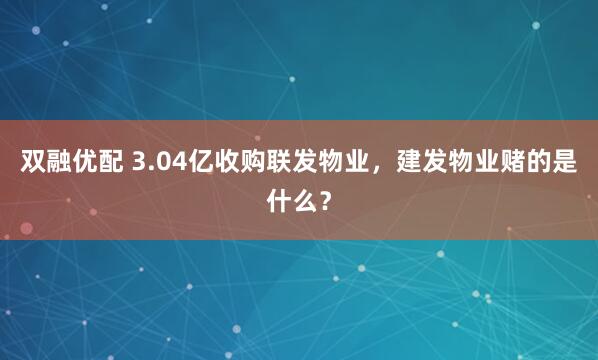 双融优配 3.04亿收购联发物业，建发物业赌的是什么？